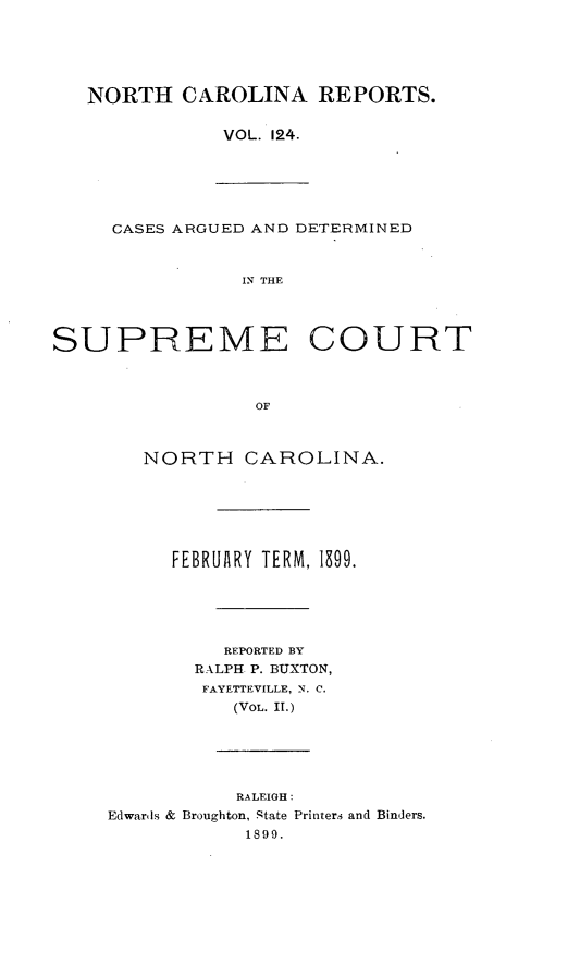 handle is hein.statereports/norcarre0124 and id is 1 raw text is: NORTH CAROLINA REPORTS.
VOL. 124.
CASES ARGUED AND DETERMINED
IN THE
SUPREME COURT
OF
NORTH CAROLINA.
FEBRUARY TERM, 1899.
REPORTED BY
RALPH P. BUXTON,
FAYETTEVILLE, N. C.
(VOL. II.)
RALEIGH:
Edwards & Broughton, .tate Printers and Binders.
1899.


