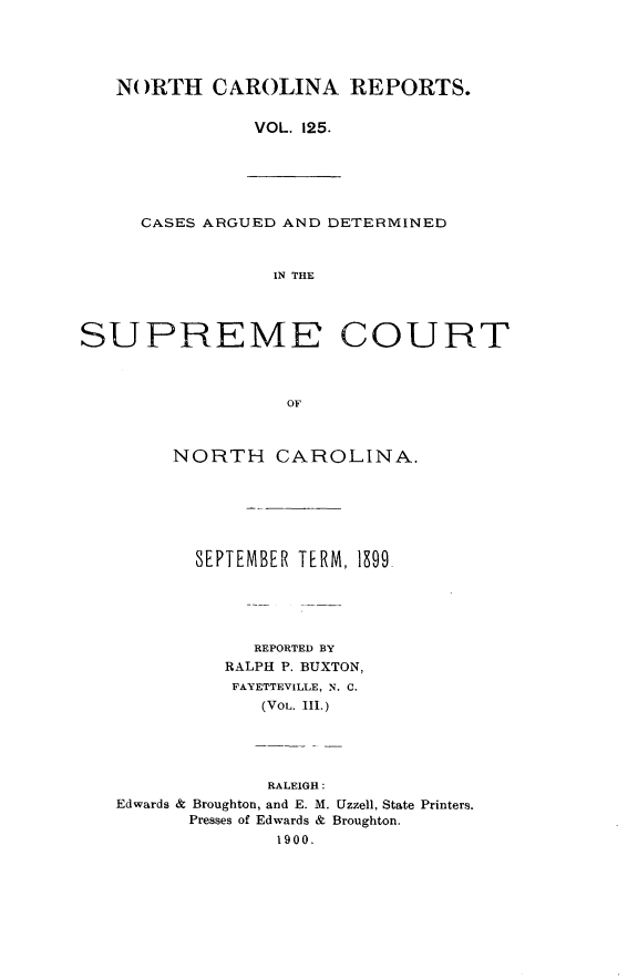 handle is hein.statereports/norcarre0125 and id is 1 raw text is: NORTH CAROLINA REPORTS.
VOL. 125.

CASES ARGUED AND DETERMINED
IN THE

SUPREME COURT
OF
NORTH CAROLINA.

SEPTEMBER TERM, 1 99.
REPORTED BY
RALPH P. BUXTON,
FAYETTEVILLE, N. C.
(VOL. III.)
RALEIGH:
Edwards & Broughton, and E. M. Uzzell, State Printers.
Presses of Edwards & Broughton.
1900.



