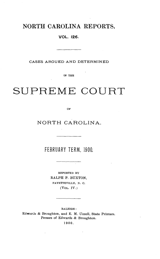 handle is hein.statereports/norcarre0126 and id is 1 raw text is: NORTH CAROLINA REPORTS.
VOL. 126.

CASES ARGUED AND DETERMINED
IN THE
SUPREME COURT
OF
NORTH CAROLINA.
FEBRUARY TERM, 1900.
REPORTED BY
RALPH P. BUXTON,
FAYETTEVILLE, N. C.
(VOL. IV.)
RALEIGH:
Edwards & Broughton, and E. M. Uzzell, State Printers.
Presses of Edwards & Broughton.
1900.


