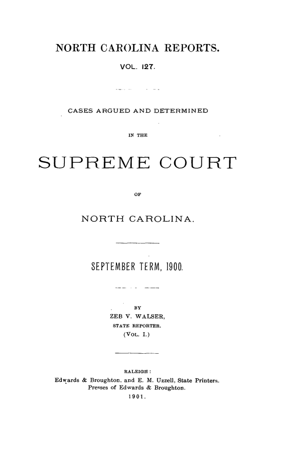 handle is hein.statereports/norcarre0127 and id is 1 raw text is: NORTH CAROLINA REPORTS.
VOL. 12T.
CASES ARGUED AND DETERMINED
IN THE
SUPREME COURT
OF
NORTH CAROLINA.

SEPTEMBER TERM, 1900.
BY
ZEB V. WALSER,
STATE REPORTER.
(VOL. I.)

RALEIGH:
Edwards & Broughton. and E. M. UzzeU. State Printers.
Presses of Edwards & Broughton.
1901.


