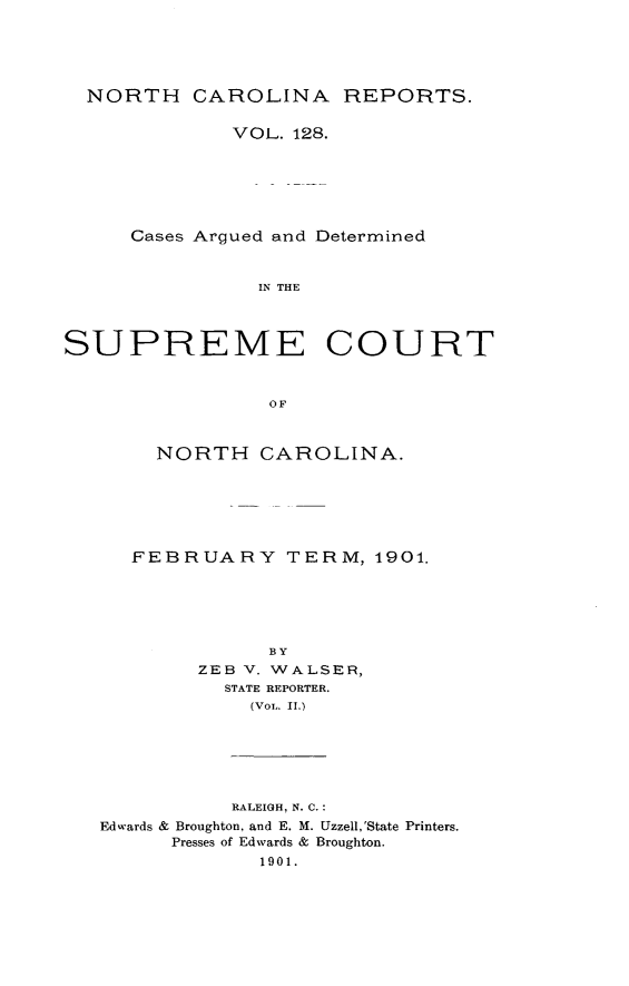 handle is hein.statereports/norcarre0128 and id is 1 raw text is: NORTH CAROLINA REPORTS.
VOL. 128.
Cases Argued and Determined
IN THE
SUPREME COURT
OF
NORTH CAROLINA.
FEBRUARY TERM, 1901.
BY
ZEB V. WALSER,
STATE REPORTER.
(VoL. II.)
RALEIGH, N. C.:
Edwards & Broughton, and E. M. Uzzell,'State Printers.
Presses of Edwards & Broughton.
1901.


