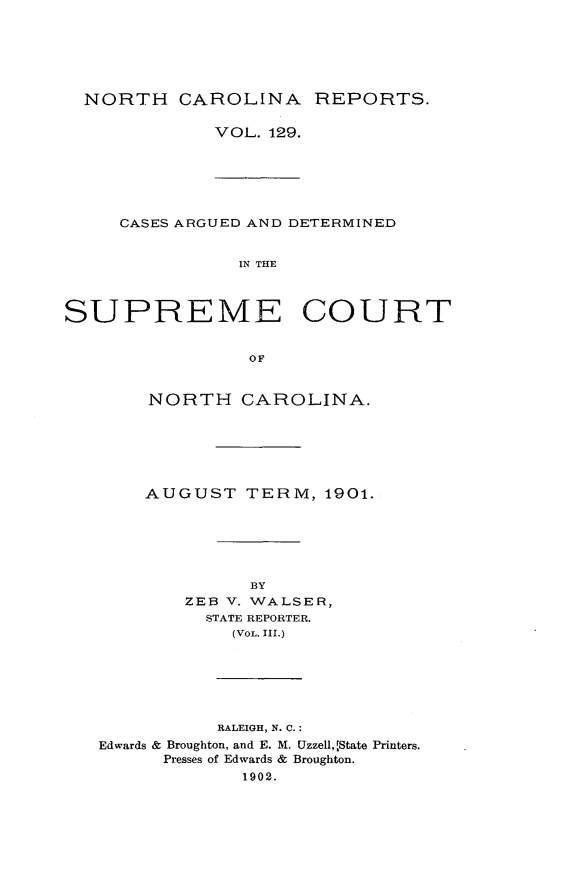handle is hein.statereports/norcarre0129 and id is 1 raw text is: NORTH CAROLINA REPORTS.

VOL. 129.

CASES ARGUED AND DETERMINED
IN THE
SUPREME COURT

NORTH CAROLINA.
AUGUST TERM, 1901.
BY
ZEB V. WALSER,
STATE REPORTER.
(VOL. III.)
RALEIGH, N. C.:
Edwards & Broughton, and E. M. Uzzell,,rState Printers.
Presses of Edwards & Broughton.
1902.


