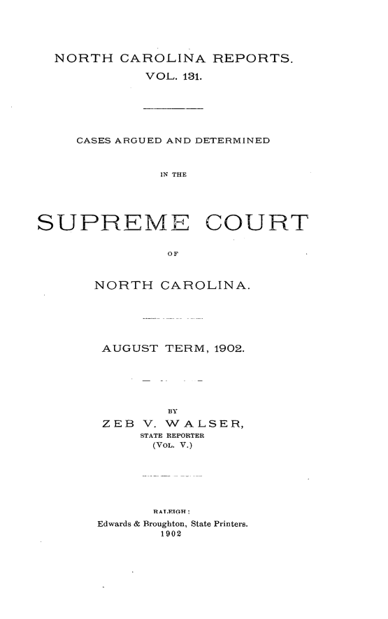 handle is hein.statereports/norcarre0131 and id is 1 raw text is: NORTH CAROLINA REPORTS.
VOL. 131.

CASES ARGUED AND DETERMINED
IN THE
SUPREME COURT
OF

NORTH CAROLINA.
AUGUST TERM, 1902.
BY
ZEB    V. WALSER,
STATE REPORTER
(VOL. V.)
RATYETOT
Edwards & Broughton, State Printers.
1902


