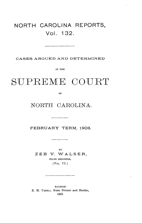 handle is hein.statereports/norcarre0132 and id is 1 raw text is: NORTH CAROLINA

Vol. 132.

CASES ARGUED AND DETERMINED
IN THE
SUPREME COURT
OF

NORTH

CAROLINA.

FEBRUARY TERM, 1903.
BY
ZEB V. WALSER,
STATE REPORTER,
(VOL. VI.)
RALEIGH:
E. M. UZZELL, State Printer and Binder,
1903.

REPORTS,


