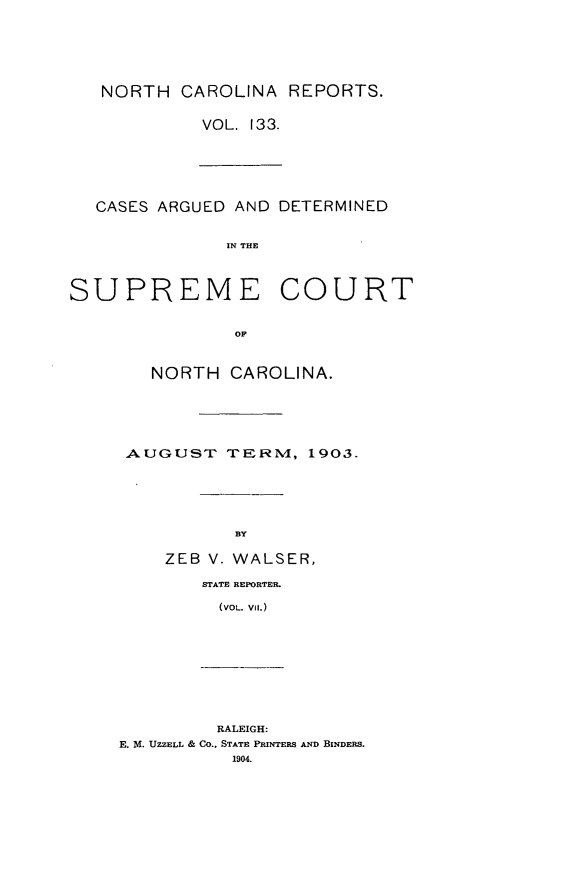 handle is hein.statereports/norcarre0133 and id is 1 raw text is: NORTH CAROLINA REPORTS.
VOL. 133.
CASES ARGUED AND DETERMINED
IN THE
SUPREME COURT
OF
NORTH CAROLINA.
AUGUST TERNM, 1903.
BY
ZEB V. WALSER,
STATE REPORTER.
(VOL. Vi.)
RALEIGH:
E. M. UZZELL & CO., STATE PRINTERS AND BINDERS.
1904.


