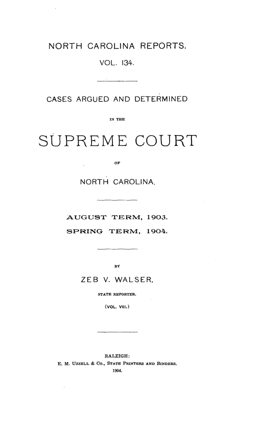 handle is hein.statereports/norcarre0134 and id is 1 raw text is: NORTH CAROLINA REPORTS.
VOL. 134.
CASES ARGUED AND DETERMINED
IN THE
SUPREME COURT
OF
NORTH CAROLINA.
AUGUST TERNM, 1903.
SPRING TERM, 1904.
BY
ZEB V. WALSER,
STATE REPORTER.
(VOL. Vil.)
RALEIGH:
E. M. UZZELL & CO., STATE PRINTERS AND BINDERS.
1904.


