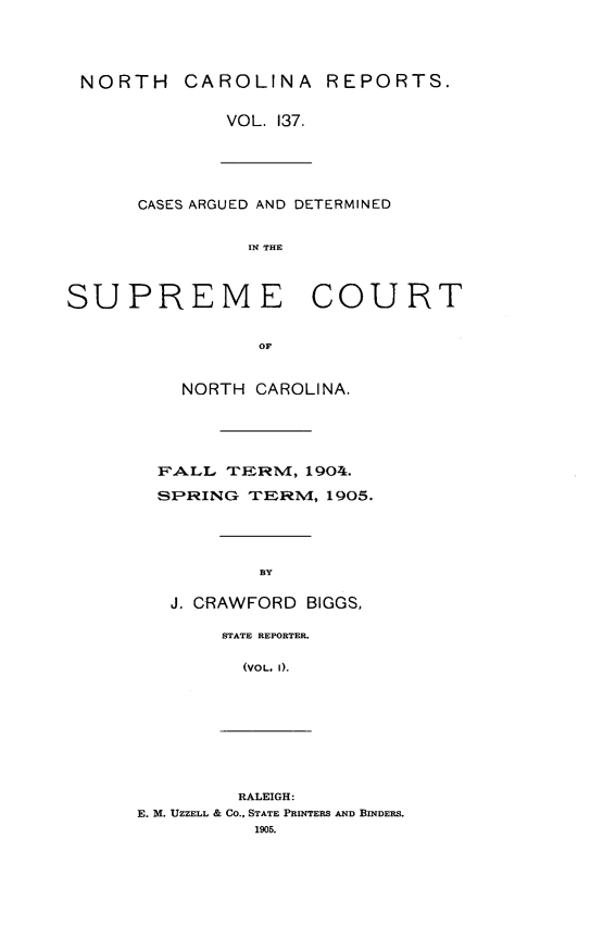 handle is hein.statereports/norcarre0137 and id is 1 raw text is: NORTH CAROLINA REPORTS.
VOL. 137.
CASES ARGUED AND DETERMINED
IN THE
SUPREME COURT
OF
NORTH CAROLINA.
FALL TERM, 1904.
SP-RING TERNM, 1905.
BY

J. CRAWFORD           BIGGS,
STATE REPORTER.
(VOL. I).
RALEIGH:
E. M. UZZELL & CO., STATE PRINTERS AND BINDERS.
1905.



