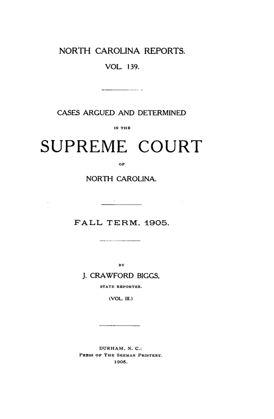 handle is hein.statereports/norcarre0139 and id is 1 raw text is: NORTH CAROLINA REPORTS.
VOL. 139.

CASES ARGUED AND DETERMINED
IN THE
SUPREME COURT
OF

NORTH CAROLINA.
FALL TERM, 1905.
BY
J. CRAWFORD BIGGS,
STATE REPORTER.
(VOL. Il.)

DURHAM. N. C.:
PRESS OP THE SEEMAN PRINTERY.
1905.


