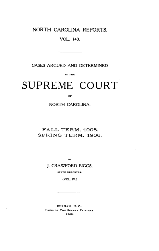 handle is hein.statereports/norcarre0140 and id is 1 raw text is: NORTH CAROLINA REPORTS.
VOL. 140.

GASES ARGUED AND DETERMINED
IN THE
SUPREME COURT
O

NORTH CAROLINA.
FALL TERM. 4905.
SPRING TERM, 1906.
BY
J. CRAWFORD BIGGS,
STATE REPORTER.
(VOL. IV.)

DURHAM. N. C.:
PRESS OF THE SEEMAN PRINTERY.
1906.


