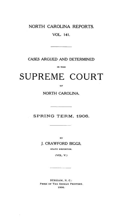 handle is hein.statereports/norcarre0141 and id is 1 raw text is: NORTH CAROLINA REPORTS.
VOL. 141.

CASES ARGUED AND DETERMINED
IN THE
SUPREME COURT
OF

NORTH CAROLINA.
SPRING TERM, 4906.
BY
J. CRAWFORD BIGGS,
STATE REPORTER.
(VOL. V.)
DURHAM, N. C.:
PRESS OF THE SEEMAN PRINTERY.
1906.


