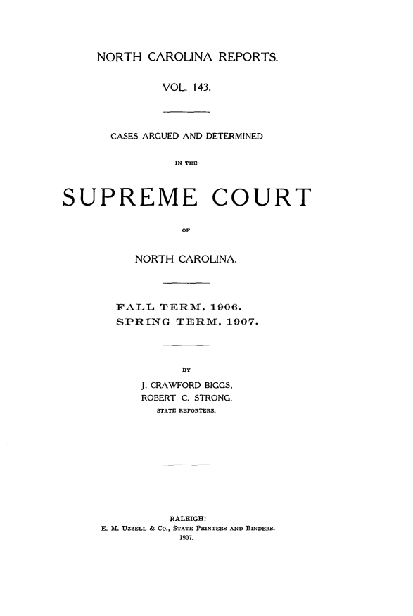 handle is hein.statereports/norcarre0143 and id is 1 raw text is: NORTH CAROLINA REPORTS.
VOL. 143.

CASES ARGUED AND DETERMINED
IN THE
SUPREME COURT
OF

NORTH CAROLINA.
FALL TERM, 1906.
SPRING TERM. 1907.
BY
J. CRAWFORD BIGGS,
ROBERT C. STRONG,
STATE REPORTERS.

RALEIGH:
E. M. UZZELL & Co., STATE PRINTERS AND BINDERS.
1907.



