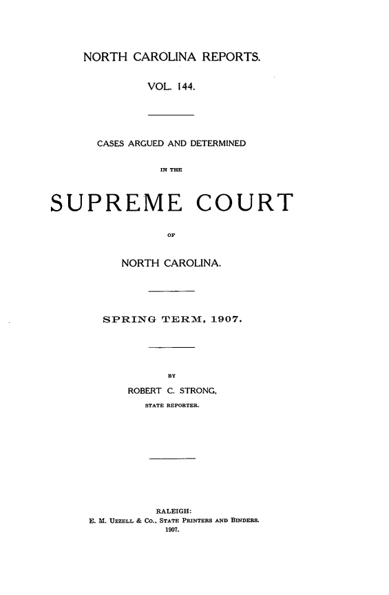 handle is hein.statereports/norcarre0144 and id is 1 raw text is: NORTH CAROLINA REPORTS.
VOL. 144.
CASES ARGUED AND DETERMINED
IN THE
SUPREME COURT
OF
NORTH CAROLINA.
SPRING TERM. 1907.
BY
ROBERT C. STRONG,
STATE REPORTER.
RALEIGH:
E. M. UZZELL & Co., STATE PRINTERS AND BINDERS.
1907.


