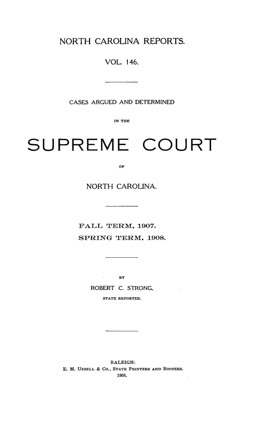 handle is hein.statereports/norcarre0146 and id is 1 raw text is: NORTH CAROLINA REPORTS.
VOL. 146.
CASES ARGUED AND DETERMINED
IN THE
SUPREME COURT
OF
NORTH CAROLINA.
FALL TERM, 1907.
SPRING TERM, 1908.
BY
ROBERT C. STRONG,
STATE REPORTER.
RALEIGH:
E. M. UZZELL & CO., STATE PRINTERS AND BINDERS.
1908.


