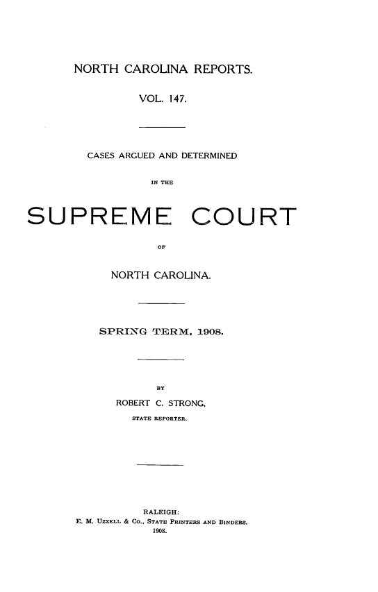 handle is hein.statereports/norcarre0147 and id is 1 raw text is: NORTH CAROLINA REPORTS.
VOL. 147.

CASES ARGUED AND DETERMINED
IN THE

SUPREME COURT
OF
NORTH CAROLINA.

SPRING TERM, 1908.
BY
ROBERT C. STRONG,

STATE REPORTER.
RALEIGH:
E. M. UZZELL & CO., STATE PRINTERS AND BINDERS.
1908.


