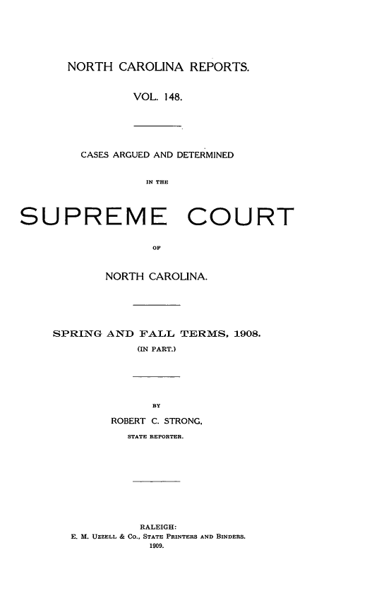 handle is hein.statereports/norcarre0148 and id is 1 raw text is: NORTH CAROLINA REPORTS.
VOL. 148.
CASES ARGUED AND DETERMINED
IN THE
SUPREME COURT
OF
NORTH CAROLINA.
SPRING AND FALL TERMS, 1908.
(IN PART.)
BY
ROBERT C. STRONG,
STATE REPORTER.

RALEIGH:
E. M. UZZELL & CO., STATE PRINTERS AND BINDERS.
1909.



