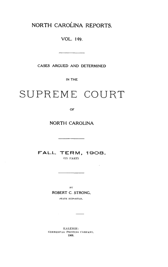 handle is hein.statereports/norcarre0149 and id is 1 raw text is: NORTH CAROLINA REPORTS.
VOL. 149.
CASES ARGUED AND DETERMINED
IN THE
SUPREME COURT
OF
NORTH CAROLINA
FALL TERM, 1908.
(IN PART)
B{Y
ROBERT C. STRONG,
STATE EI' POIT E.
RALEIGH:
(OIMEIRCIAI, PRINTING ('OMPANY.
1909.


