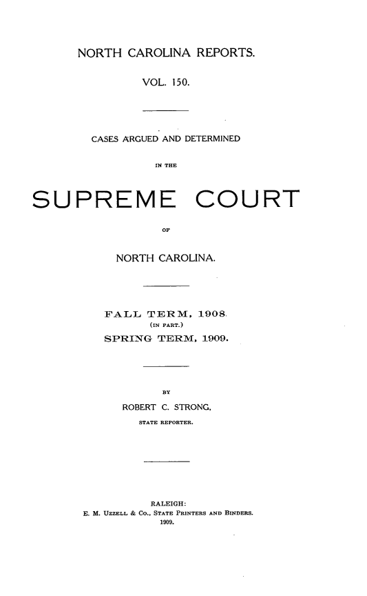 handle is hein.statereports/norcarre0150 and id is 1 raw text is: NORTH CAROLINA REPORTS.
VOL. 150.

CASES ARGUED AND DETERMINED
IN THE

SUPREME COURT
OF
NORTH CAROLINA.

FALL TERM, 1908,
(IN PART.)
SPRING TERM. 1909.
BY
ROBERT C. STRONG,
STATE REPORTER.
RALEIGH:
E. M. UZZELL & CO., STATE PRINTERS AND BINDERS.
1909.


