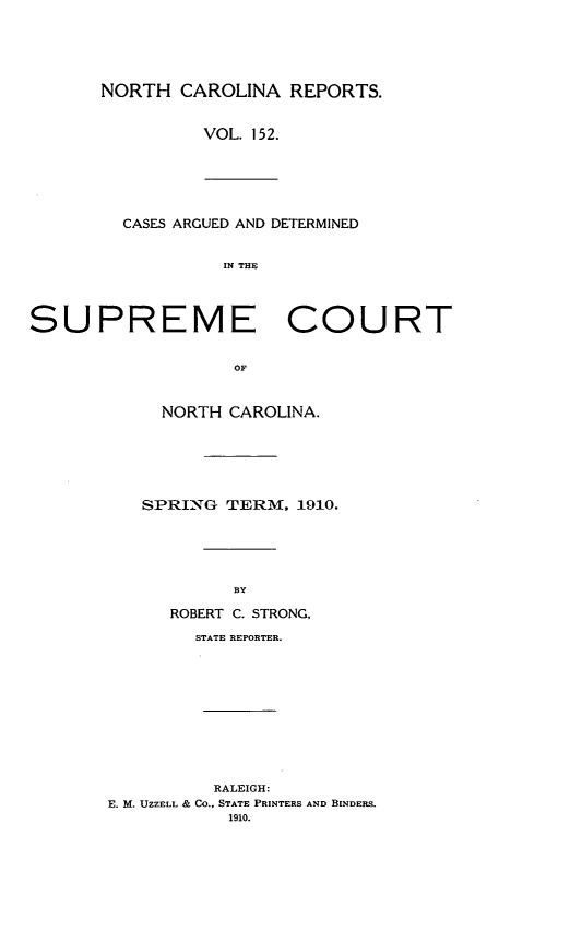 handle is hein.statereports/norcarre0152 and id is 1 raw text is: NORTH CAROLINA REPORTS.
VOL. 152.
CASES ARGUED AND DETERMINED
IN THE
SUPREME COURT
OF
NORTH CAROLINA.

SPRING TERM, 1910.
BY
ROBERT C. STRONG,
STATE REPORTER.
RALEIGH:
E. M. UZZELL & Co., STATE PRINTERS AND BINDERS.
1910.


