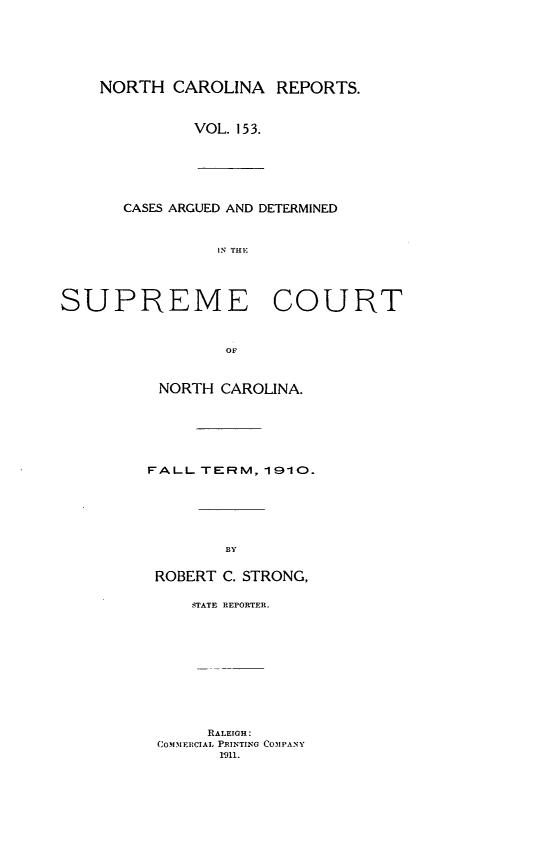 handle is hein.statereports/norcarre0153 and id is 1 raw text is: NORTH CAROLINA REPORTS.
VOL. 153.
CASES ARGUED AND DETERMINED
IN THE
SUPREME COURT
OF
NORTH CAROLINA.
FALL TERM, 1910.
BY
ROBERT C. STRONG,
STATE REPORTER.
RALEIGH:
COM FIECIAL PRINTING COMPANY
1911.


