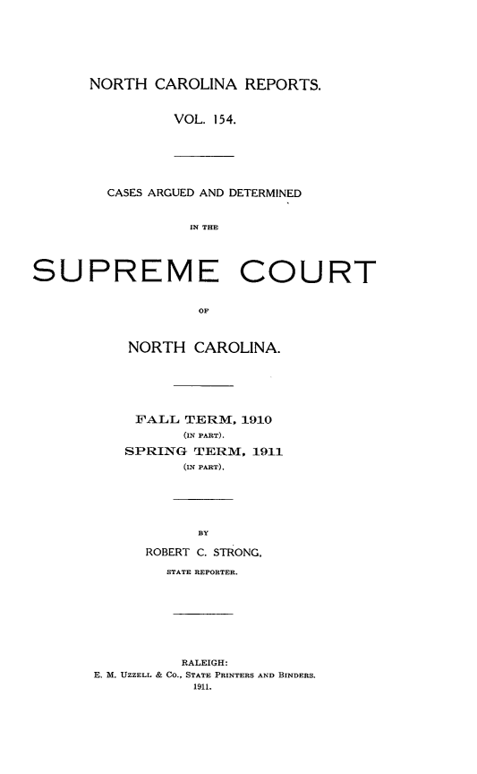 handle is hein.statereports/norcarre0154 and id is 1 raw text is: NORTH CAROLINA REPORTS.
VOL. 154.

CASES ARGUED AND DETERMINED
IN THE

SUPREME COURT
OF
NORTH CAROLINA.

FALL TERM. 1910
(IN PART).
SPRING TERM, 1911
(IN PART).

ROBERT C. STRONG,
STATE REPORTER.

RALEIGH:
E. M. UZZELL & CO., STATE PRINTERS AND BINDERS.
1911.


