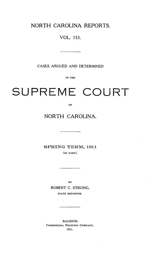 handle is hein.statereports/norcarre0155 and id is 1 raw text is: NORTH CAROLINA REPORTS.
VOL. 155.

CASES ARGUED AND DETERMINED
IN THE

SUPREME COURT
OF
NORTH CAROLINA.

SPRING TERM, 1911
(IN PART).

BY
ROBERT C. STRONG,
STATE REPORTER.

RALEIGH:
COMMERCIAL PRINTING COMPANY.
1911.


