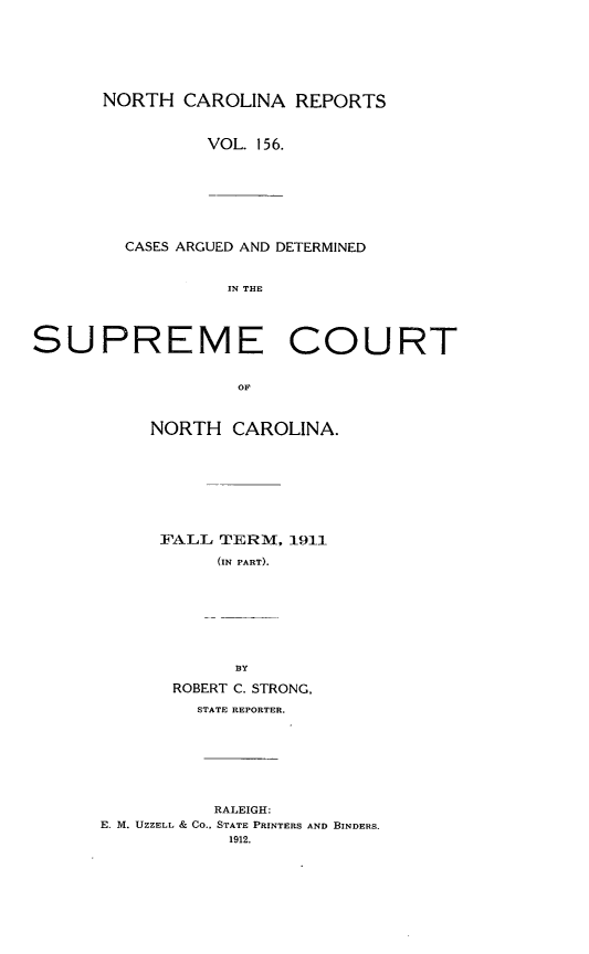 handle is hein.statereports/norcarre0156 and id is 1 raw text is: NORTH CAROLINA REPORTS
VOL. 156.
CASES ARGUED AND DETERMINED
IN THE

SUPREME COURT
OF
NORTH CAROLINA.

FALL TERM, 1911
(IN PART).

BY
ROBERT C. STRONG,
STATE REPORTER.
RALEIGH:
E. M. UZZELL & CO., STATE PRINTERS AND BINDERS.
1912.


