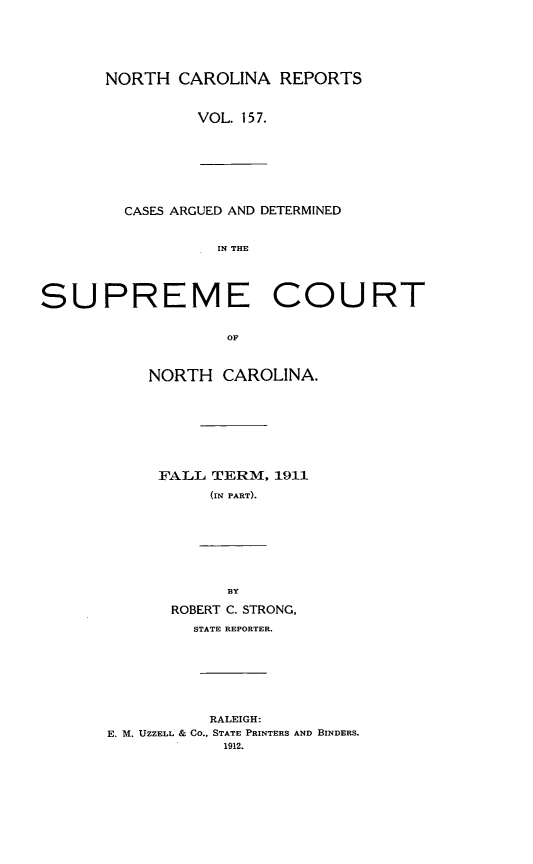 handle is hein.statereports/norcarre0157 and id is 1 raw text is: NORTH CAROLINA REPORTS
VOL. 157.
CASES ARGUED AND DETERMINED
IN THE
SUPREME COURT

OF
NORTH CAROLINA.
FALL TERM, 1911
(IN PART).

BY
ROBERT C. STRONG,
STATE REPORTER.
RALEIGH:
E. M. UZZELL & CO., STATE PRINTERS AND BINDERS.
1912.


