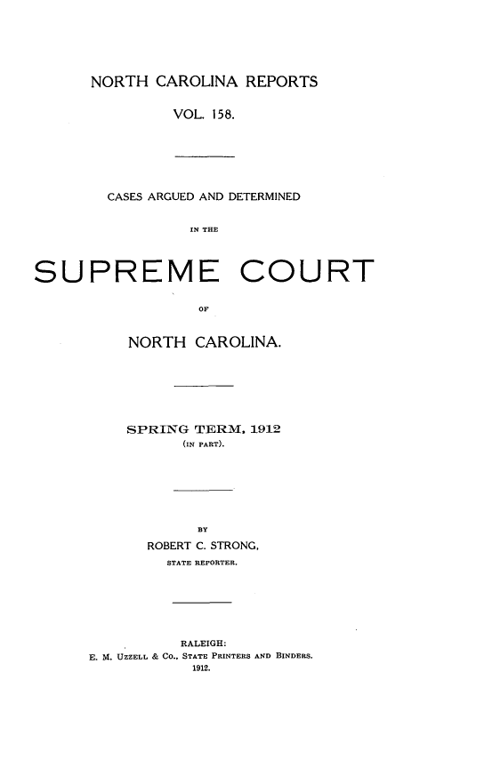 handle is hein.statereports/norcarre0158 and id is 1 raw text is: NORTH CAROLINA REPORTS
VOL. 158.
CASES ARGUED AND DETERMINED
IN THE
SUPREME COURT

OF
NORTH CAROLINA.
SPRING TERM, 1912
(IN PART).

BY
ROBERT C. STRONG,
STATE REPORTER.
RALEIGH:
E. M. UZZELL & CO., STATE PRINTERS AND BINDERS.
1912.


