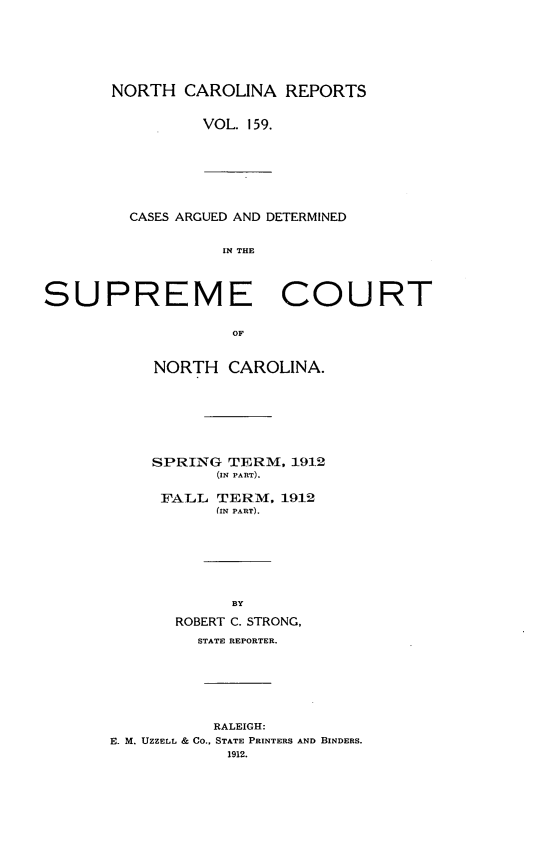 handle is hein.statereports/norcarre0159 and id is 1 raw text is: NORTH CAROLINA REPORTS
VOL. 159.

CASES ARGUED AND DETERMINED
IN THE

SUPREME COURT
OF
NORTH CAROLINA.

SPRING TERM, 1912
(IN PART).
FALL TERM, 1912
(IN PART).
BY
ROBERT C. STRONG,
STATE REPORTER.
RALEIGH:
E. M. UZZELL & CO., STATE PRINTERS AND BINDERS.
1912.


