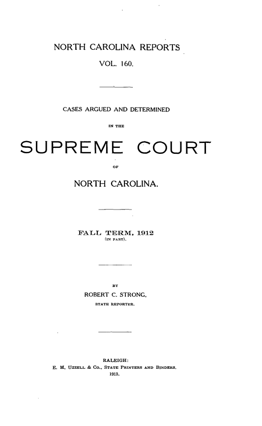 handle is hein.statereports/norcarre0160 and id is 1 raw text is: NORTH CAROLINA REPORTS
VOL. 160.

CASES ARGUED AND DETERMINED
IN THE

SUPREME COURT
OF
NORTH CAROLINA.

FALL TERM. 1912
(IN PART).
BY
ROBERT C. STRONG,
STATE REPORTER.
RALEIGH:
E. M. UZZELL & CO., STATE PRINTERS AND BINDERS.
1913.


