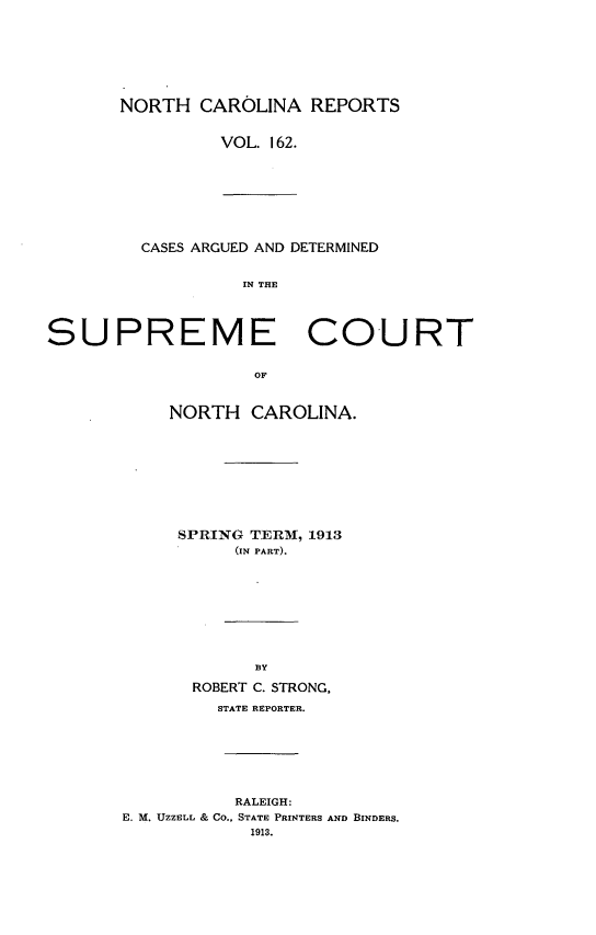 handle is hein.statereports/norcarre0162 and id is 1 raw text is: NORTH CAROLINA REPORTS
VOL. 162.

CASES ARGUED AND DETERMINED
IN THE
SUPREME COURT
OF

NORTH CAROLINA.
SPRING TERM, 1913
(IN PART).
BY
ROBERT C. STRONG,
STATE REPORTER.

RALEIGH:
E. M. UZZELL & Co., STATE PRINTERS AND BINDERS.
1913.


