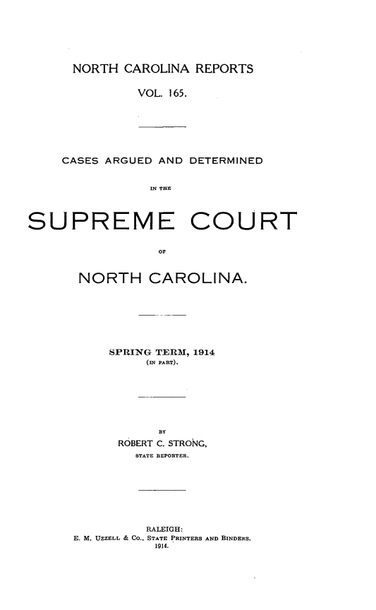 handle is hein.statereports/norcarre0165 and id is 1 raw text is: NORTH CAROLINA REPORTS
VOL. 165.

CASES ARGUED AND DETERMINED
IN THE
SUPREME COURT
or

NORTH CAROLINA.
SPRING TER  , 1914
(IN PART).
BY
ROBERT C. STRONG,
STATE REPORTER.

RALEIGH:
E. M. UZZELL & CO., STATE PRINTERS AND BINDERS.
1914.


