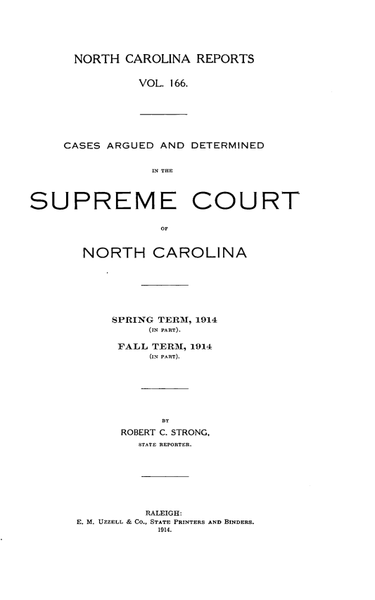 handle is hein.statereports/norcarre0166 and id is 1 raw text is: NORTH CAROLINA REPORTS
VOL. 166.

CASES ARGUED AND DETERMINED
IN THE

SUPREME

COURT

OF

NORTH CAROLINA
SPRING TERMI, 1914
(IN PART).
FALL TERMf, 1914
(IN PART).
BY
ROBERT C. STRONG,
STATE REPORTER.

RALEIGH:
E. M. UZZELL & CO., STATE PRINTERS AND BINDERS.
1914.


