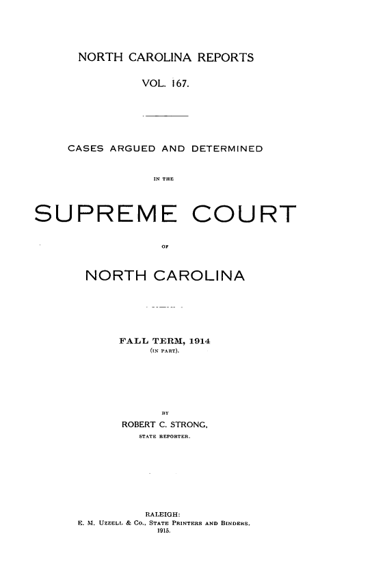 handle is hein.statereports/norcarre0167 and id is 1 raw text is: NORTH CAROLINA REPORTS
VOL. 167.

CASES ARGUED AND DETERMINED
IN THE

SUPREME COURT
OF
NORTH CAROLINA

FALL TER1, 1914
(IN PART).
BY
ROBERT C. STRONG,
STATE REPORTER.
RALEIGH:
E. N1. UZZELL & CO.. STATE PRINTERS AND BINDERS.
1915.


