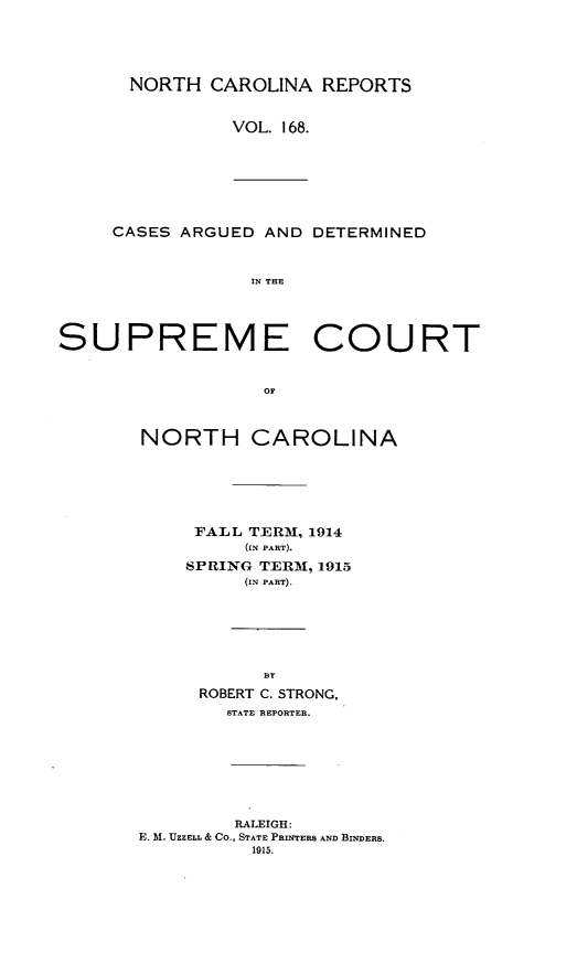 handle is hein.statereports/norcarre0168 and id is 1 raw text is: NORTH CAROLINA REPORTS
VOL. 168.

CASES ARGUED AND DETERMINED
IN THE

SUPREME COURT
OF
NORTH CAROLINA

FALL TERM, 1914
(IN PART).
SPRING TERM, 1915
(IN PART).
BY
ROBERT C. STRONG,
STATE REPORTER.
RALEIGH:
E. M. UZZELL & CO., STATE PRINTERS AND BINDERS.
1915.


