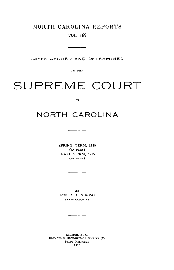 handle is hein.statereports/norcarre0169 and id is 1 raw text is: NORTH CAROLINA REPORTS
VOL. 169

CASES ARGUED AND DETERMINED
IN THE

SUPREME COURT
or

NORTH

CAROLINA

SPRING TERM, 1915
(IN PART)
FALL TERM, 1915
(IN PART)
BY
ROBERT C. STRONG
STATE REPORTER
RALEIGH, N. 0.
EDWARDS & BROUGHTON PRINTING CO.
STATE PRINTERS
1916


