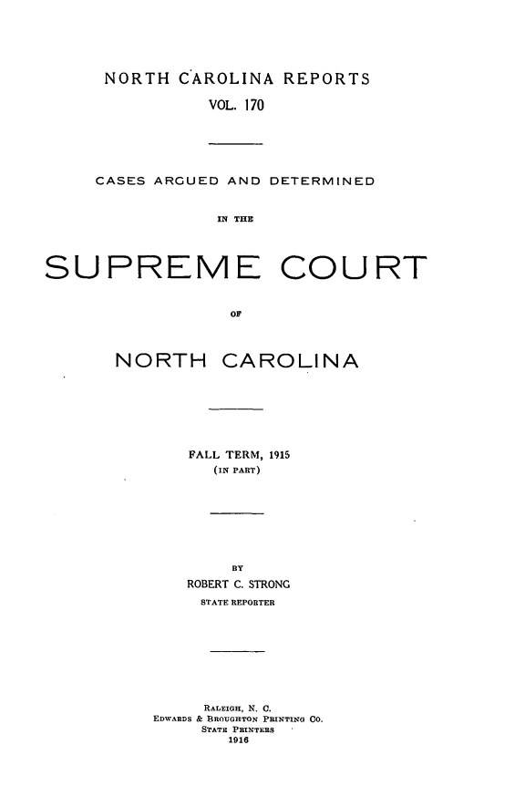 handle is hein.statereports/norcarre0170 and id is 1 raw text is: NORTH CAROLINA REPORTS
VOL. 170

CASES ARGUED AND DETERMINED
IN THE

SUPREME COURT
OF
NORTH CAROLINA

FALL TERM, 1915
(IN PART)
BY
ROBERT C. STRONG
STATE REPORTER
RAL IGH, N. C.
EDWARDS & BROUGHTON PRINTING CO.
STATE PRINTERS
1916


