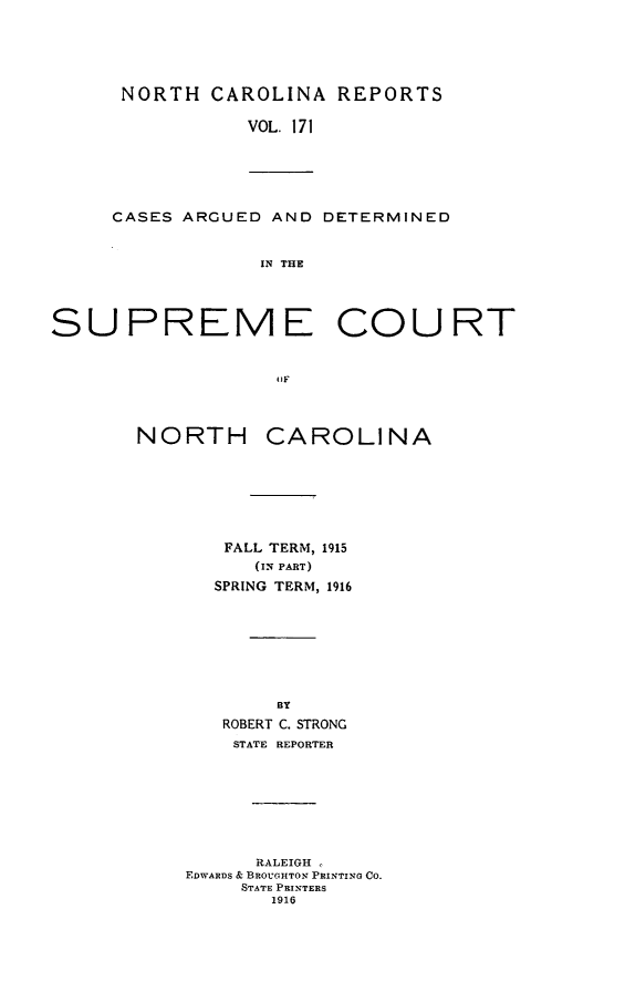 handle is hein.statereports/norcarre0171 and id is 1 raw text is: NORTH CAROLINA REPORTS
VOL. 171

CASES ARGUED AND DETERMINED
IN THE

SUPREME COURT
OIF
NORTH CAROLINA
FALL TERM, 1915
(IN PART)
SPRING TERM, 1916
BY
ROBERT C. STRONG
STATE REPORTER
RALEIGH ,
EDWARDS & BROUGHTON PRINTING CO.
STATE PRINTERS
1916


