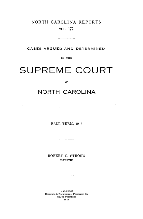 handle is hein.statereports/norcarre0172 and id is 1 raw text is: NORTH CAROLINA REPORTS
VOL. 172

CASES ARGUED AND DETERMINED
IN THE
SUPREME COURT
OF

NORTH

CAROLINA

FALL TERM, 1916
ROBERT C. STRONG
REPORTER
RALEIGH
EDWARDS & BRO L'HTON PRINTING CO
STATE PRINTERS
1917


