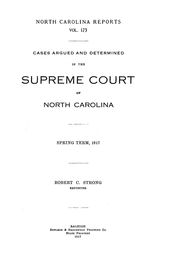 handle is hein.statereports/norcarre0173 and id is 1 raw text is: NORTH CAROLINA REPORTS
VOL. 173

CASES ARGUED AND DETERMINED
IN THE
SUPREME COURT
OF
NORTH CAROLINA

SPRING TERM, 1917
ROBERT C. STRONG
REPORTER
RALEIGH
EDwARDS A BROUGHTON PRINTING CO.
STATE PRINTERS
1917


