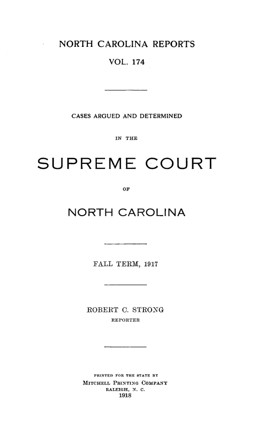 handle is hein.statereports/norcarre0174 and id is 1 raw text is: NORTH CAROLINA REPORTS
VOL. 174

CASES ARGUED AND DETERMINED
IN THE
SUPREME COURT
OF

NORTH CAROLINA
FALL TERM, 1917
ROBERT C. STRONG
REPORTER

PRINTED FOR THE STATE BY
MITCHELL PRINTING COMPANY
RALEIGH, N. C.
1918


