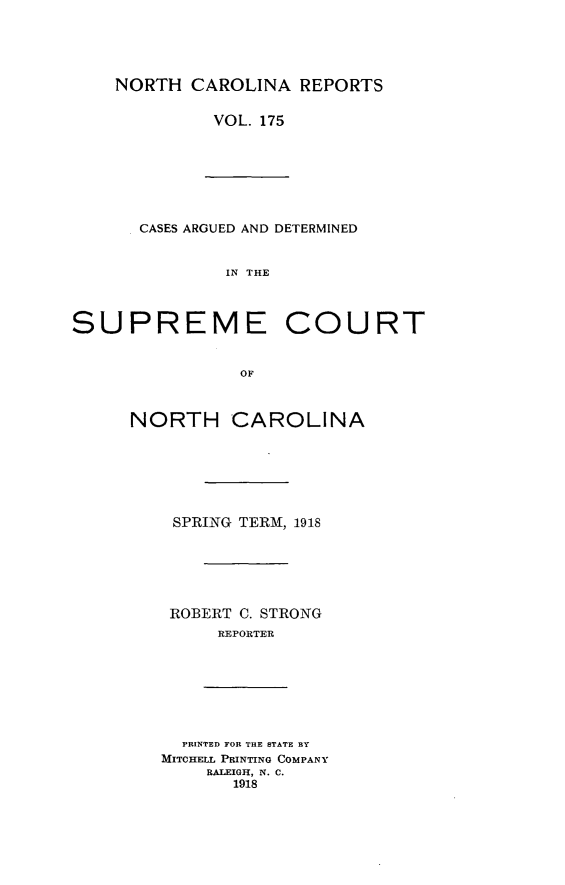 handle is hein.statereports/norcarre0175 and id is 1 raw text is: NORTH CAROLINA REPORTS
VOL. 175

CASES ARGUED AND DETERMINED
IN THE

SUPREME

COURT

NORTH CAROLINA
SPRING TERM, 1918
ROBERT C. STRONG
REPORTER

PRINTED FOR THE STATE BY
MITCHELL PRINTING COMPANY
RALEIGH, N. C.
1918


