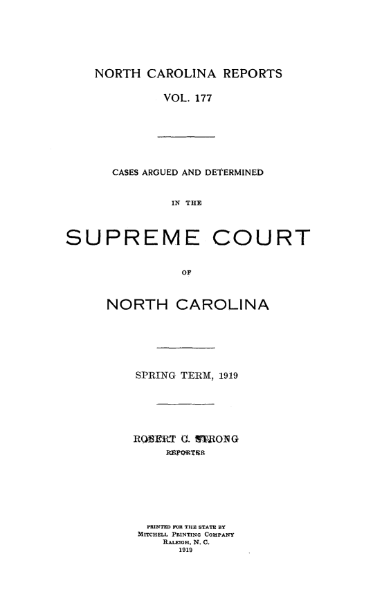 handle is hein.statereports/norcarre0177 and id is 1 raw text is: NORTH CAROLINA REPORTS
VOL. 177

CASES ARGUED AND DETERMINED
IN THE
SUPREME COURT
OF

NORTH CAROLINA
SPRING TERM, 1919
RQNERT 0. nOONG
PRINTED FOR THE STATE BY
MITCHELL PRINTING COMPANY
RALEIGH, N. C.
1919


