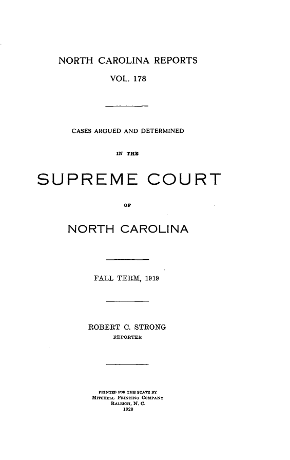 handle is hein.statereports/norcarre0178 and id is 1 raw text is: NORTH CAROLINA REPORTS
VOL. 178

CASES ARGUED AND DETERMINED
IN THM
SUPREME COURT
OF

NORTH CAROLINA
FALL TERM, 1919
ROBERT C. STRONG
REPORTER

PRINTED FOR THE STATE BY
MITCHELL PRINTING COMPANY
RALEIGH, N. C.
1920


