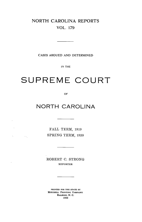 handle is hein.statereports/norcarre0179 and id is 1 raw text is: NORTH CAROLINA REPORTS

VOL. 179

CASES ARGUED AND DETERMINED
IN THE

SUPREME

COURT

NORTH CAROLINA
FALL TERM, 1919
SPRING TERM, 1920
ROBERT C. STRONG
REPORTER

PRINTED FOR THE STATE BY
MITCHELL PRINTING COMPANY
RALEIGH, N. C.
1920


