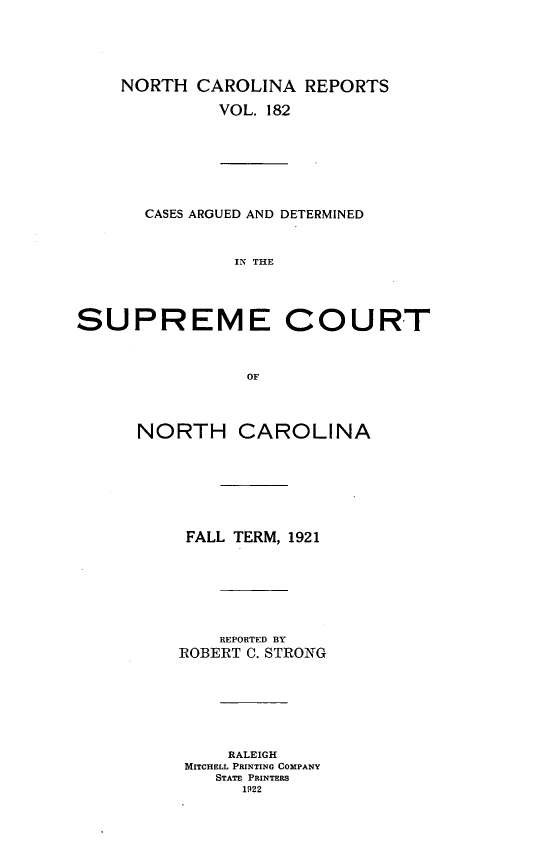 handle is hein.statereports/norcarre0182 and id is 1 raw text is: NORTH CAROLINA REPORTS
VOL. 182
CASES ARGUED AND DETERMINED
IN THE
SUPREME COURT
OF
NORTH CAROLINA
FALL TERM, 1921
REPORTED BY
ROBERT C. STRONG
RALEIGH
MITCHELL PRINTING COMPANY
STATE PRINTERS
1922


