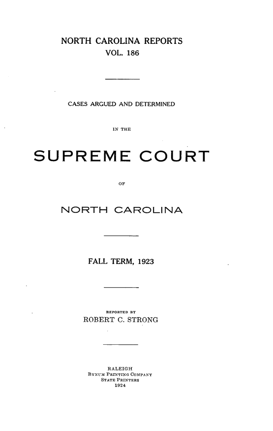 handle is hein.statereports/norcarre0186 and id is 1 raw text is: NORTH CAROLINA REPORTS
VOL. 186

CASES ARGUED AND DETERMINED
IN THE

SUPREME
OF
NORTH CA

COURT

ROLINA

FALL TERM, 1923
REPORTED BY
ROBERT C. STRONG
RALEIGH
BYNUi PRrNTrNGI COMPANY
STATE PRINTERS
1924



