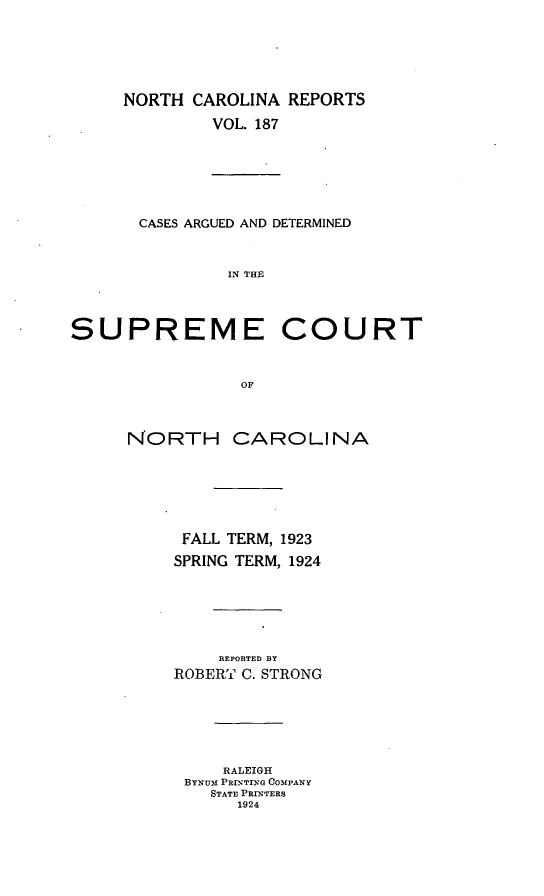 handle is hein.statereports/norcarre0187 and id is 1 raw text is: NORTH CAROLINA REPORTS
VOL. 187
CASES ARGUED AND DETERMINED
IN THE
SUPREME COURT
OF
NORTH CAROLINA
FALL TERM, 1923
SPRING TERM, 1924
REPORTED BY
ROBERT C. STRONG
RALEIGH
BYNUE PRI rRTrG COMPANY
STATE PRINTERS
1924


