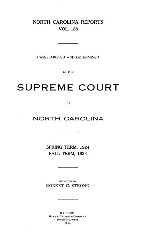 handle is hein.statereports/norcarre0188 and id is 1 raw text is: NORTH CAROLINA REPORTS
VOL. 188
CASES ARGUED AND DETERMINED
IN THE
SUPREME COURT
OF
NORTH CAROLINA
SPRING TERM, 1924
FALL TERM, 1924
REPORTED BY
ROBERT C. STRONG
RALEIGH
BYNUM PRNTTEG COMPANY
STATE PRINTERS
1025


