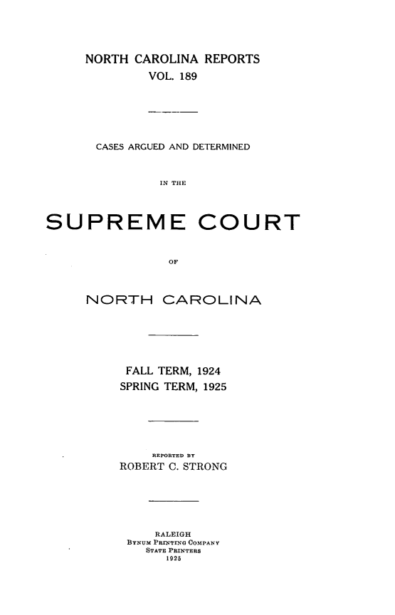 handle is hein.statereports/norcarre0189 and id is 1 raw text is: NORTH CAROLINA REPORTS
VOL. 189

CASES ARGUED AND DETERMINED
IN THE
SUPREME COURT
OF

NORTH CAROLINA
FALL TERM, 1924
SPRING TERM, 1925
REPORTED BY
ROBERT C. STRONG
RALEIGH
BYNUM PRINTIrNo COMPANY
STATE PRINTERS
1925


